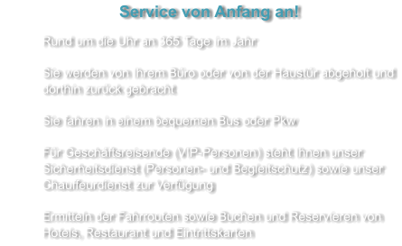 Service von Anfang an! 	Rund um die Uhr an 365 Tage im Jahr 	Sie werden von Ihrem Büro oder von der Haustür abgeholt und dorthin zurück gebracht 	Sie fahren in einem bequemen Bus oder Pkw 	Für Geschäftsreisende (VIP-Personen) steht Ihnen unser Sicherheitsdienst (Personen- und Begleitschutz) sowie unser Chauffeurdienst zur Verfügung 	Ermitteln der Fahrrouten sowie Buchen und Reservieren von Hotels, Restaurant und Eintrittskarten